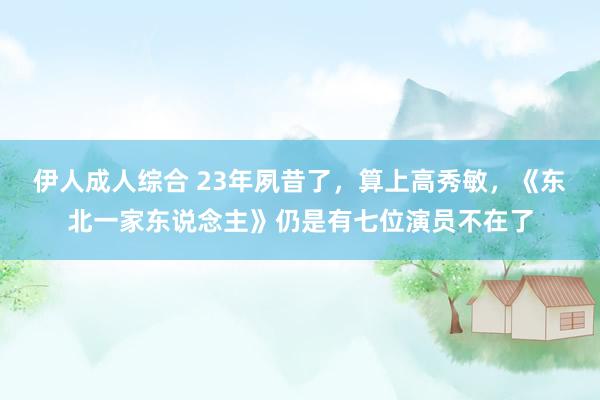 伊人成人综合 23年夙昔了，算上高秀敏，《东北一家东说念主》仍是有七位演员不在了