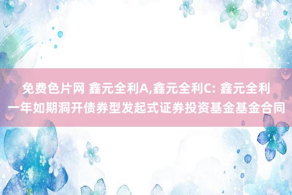 免费色片网 鑫元全利A,鑫元全利C: 鑫元全利一年如期洞开债券型发起式证券投资基金基金合同