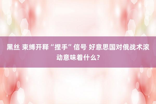 黑丝 束缚开释“捏手”信号 好意思国对俄战术滚动意味着什么?