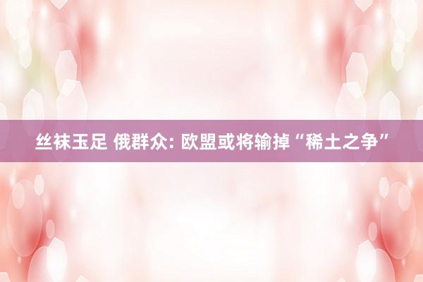 丝袜玉足 俄群众: 欧盟或将输掉“稀土之争”