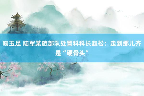 吻玉足 陆军某旅部队处置科科长赵松：走到那儿齐是“硬骨头”