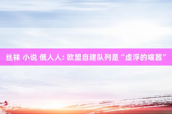 丝袜 小说 俄人人: 欧盟自建队列是“虚浮的喧嚣”