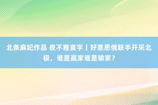北条麻妃作品 夜不雅寰宇丨好意思俄联手开采北极，谁是赢家谁是输家？
