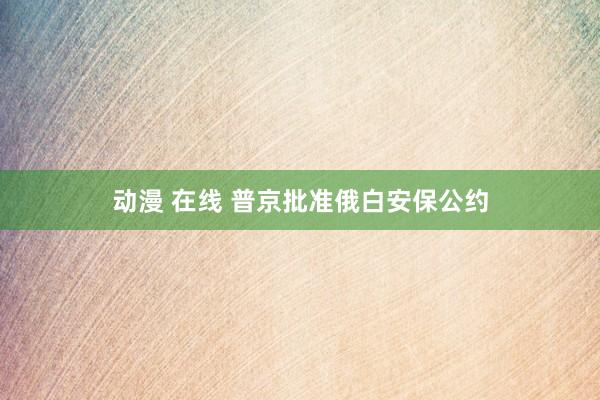 动漫 在线 普京批准俄白安保公约