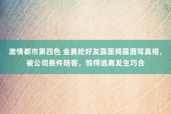 激情都市第四色 金赛纶好友露面揭露酒驾真相，被公司条件陪客，惊愕逃离发生巧合