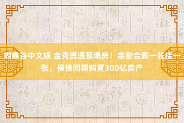 蝴蝶谷中文娱 金秀贤透顶塌房！亲密合影一张接一张，催债同期购置300亿房产