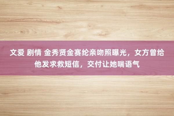 文爱 剧情 金秀贤金赛纶亲吻照曝光，女方曾给他发求救短信，交付让她喘语气