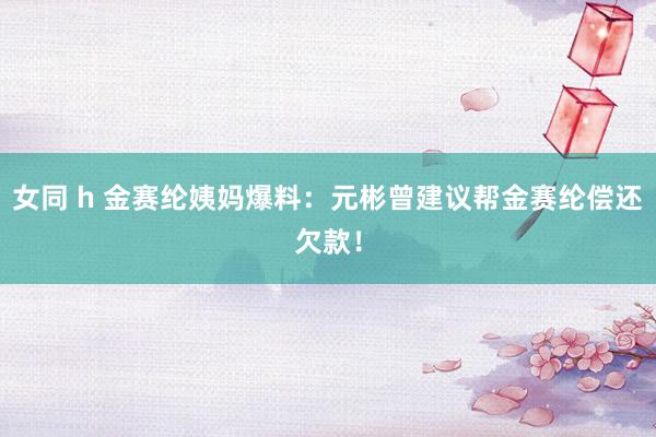 女同 h 金赛纶姨妈爆料：元彬曾建议帮金赛纶偿还欠款！