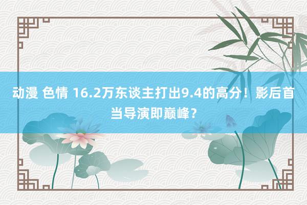 动漫 色情 16.2万东谈主打出9.4的高分！影后首当导演即巅峰？