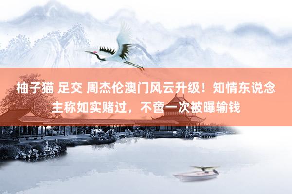柚子猫 足交 周杰伦澳门风云升级！知情东说念主称如实赌过，不啻一次被曝输钱