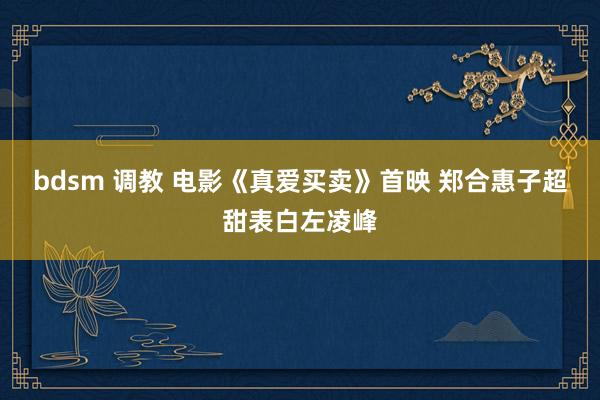 bdsm 调教 电影《真爱买卖》首映 郑合惠子超甜表白左凌峰