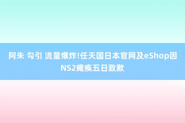 阿朱 勾引 流量爆炸!任天国日本官网及eShop因NS2瘫痪五日致歉