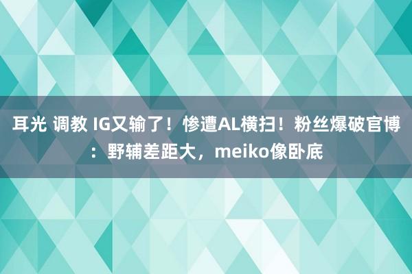 耳光 调教 IG又输了！惨遭AL横扫！粉丝爆破官博：野辅差距大，meiko像卧底