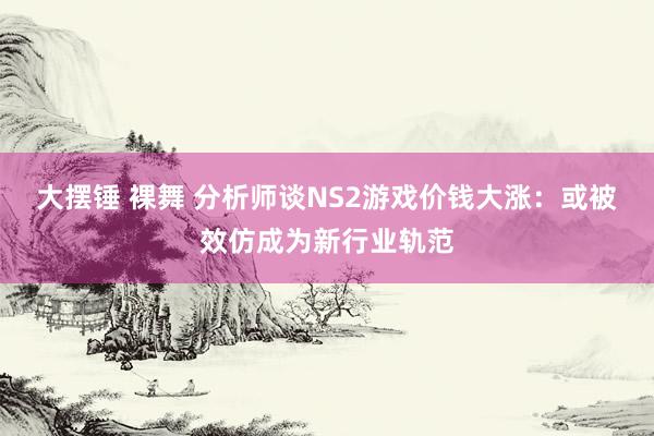 大摆锤 裸舞 分析师谈NS2游戏价钱大涨：或被效仿成为新行业轨范
