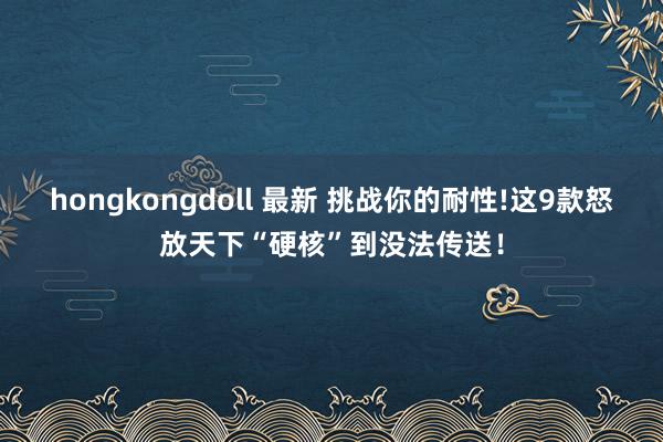 hongkongdoll 最新 挑战你的耐性!这9款怒放天下“硬核”到没法传送！