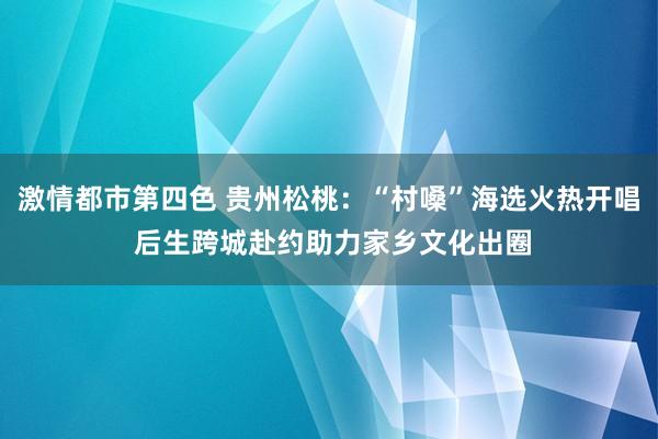 激情都市第四色 贵州松桃：“村嗓”海选火热开唱 后生跨城赴约助力家乡文化出圈