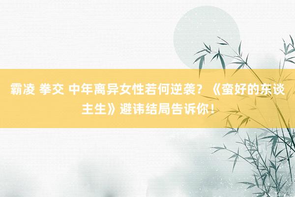 霸凌 拳交 中年离异女性若何逆袭？《蛮好的东谈主生》避讳结局告诉你！