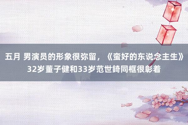 五月 男演员的形象很弥留，《蛮好的东说念主生》32岁董子健和33岁范世錡同框很彰着