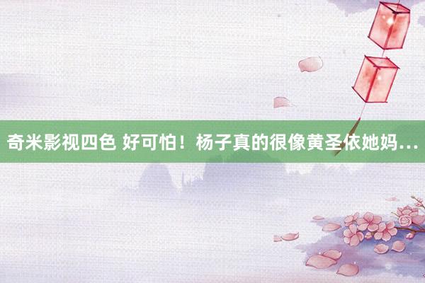 奇米影视四色 好可怕！杨子真的很像黄圣依她妈…