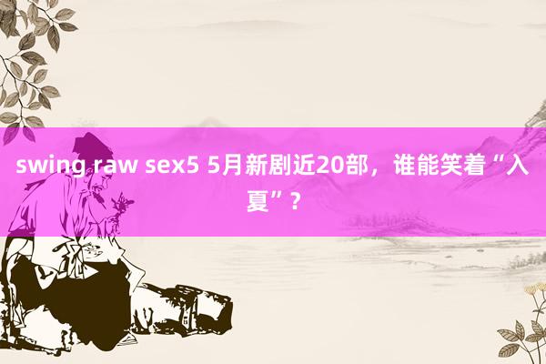 swing raw sex5 5月新剧近20部，谁能笑着“入夏”？