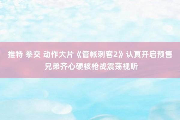 推特 拳交 动作大片《管帐刺客2》认真开启预售 兄弟齐心硬核枪战震荡视听