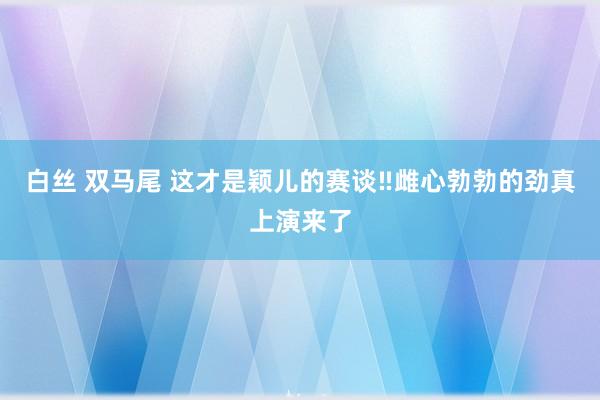 白丝 双马尾 这才是颖儿的赛谈‼雌心勃勃的劲真上演来了