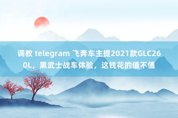 调教 telegram 飞奔车主提2021款GLC260L，黑武士战车体验，这钱花的值不值