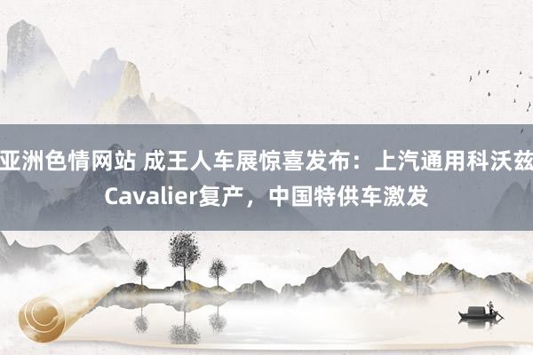 亚洲色情网站 成王人车展惊喜发布：上汽通用科沃兹Cavalier复产，中国特供车激发