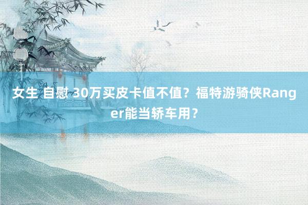 女生 自慰 30万买皮卡值不值？福特游骑侠Ranger能当轿车用？