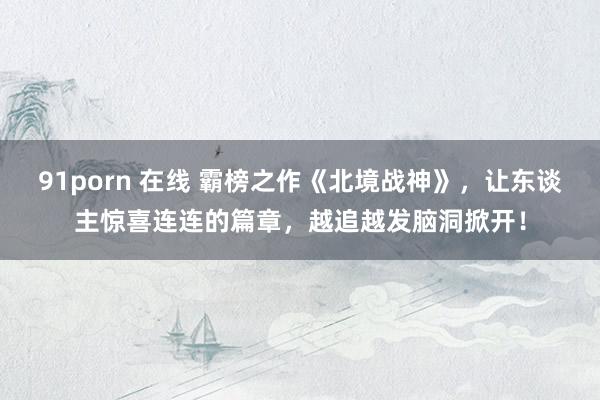 91porn 在线 霸榜之作《北境战神》，让东谈主惊喜连连的篇章，越追越发脑洞掀开！