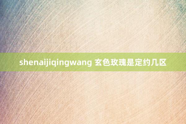 shenaijiqingwang 玄色玫瑰是定约几区