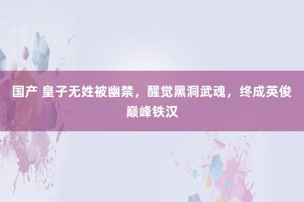 国产 皇子无姓被幽禁，醒觉黑洞武魂，终成英俊巅峰铁汉