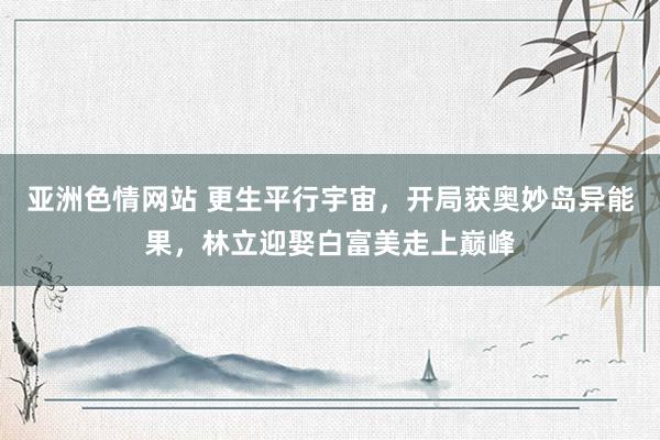亚洲色情网站 更生平行宇宙，开局获奥妙岛异能果，林立迎娶白富美走上巅峰