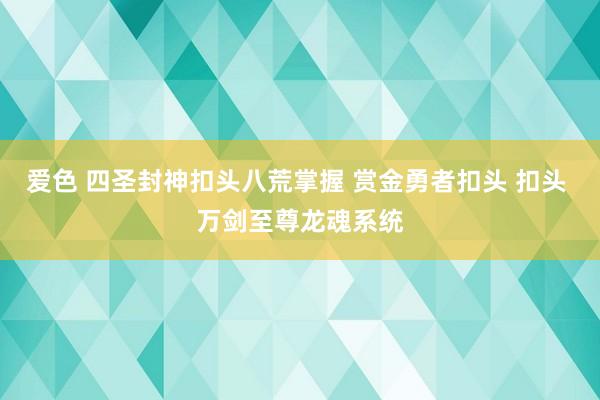 爱色 四圣封神扣头八荒掌握 赏金勇者扣头 扣头 万剑至尊龙魂系统
