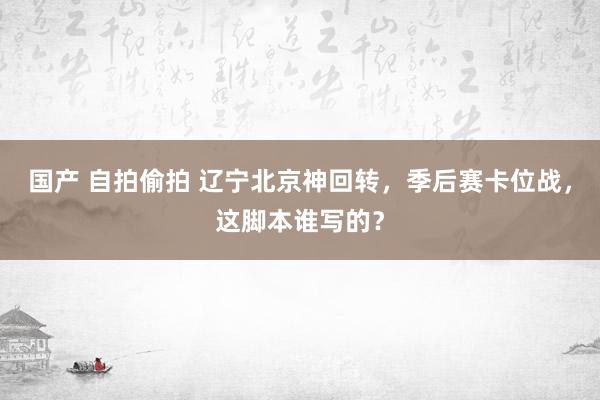 国产 自拍偷拍 辽宁北京神回转，季后赛卡位战，这脚本谁写的？