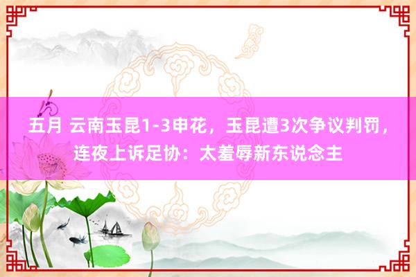 五月 云南玉昆1-3申花，玉昆遭3次争议判罚，连夜上诉足协：太羞辱新东说念主
