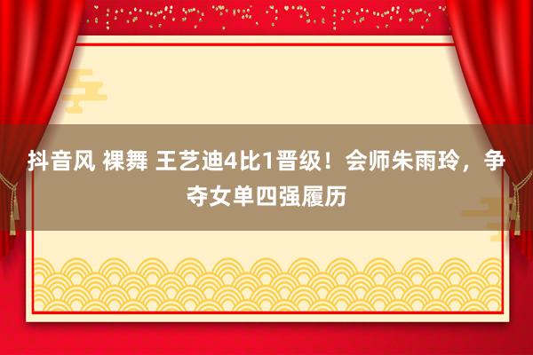 抖音风 裸舞 王艺迪4比1晋级！会师朱雨玲，争夺女单四强履历