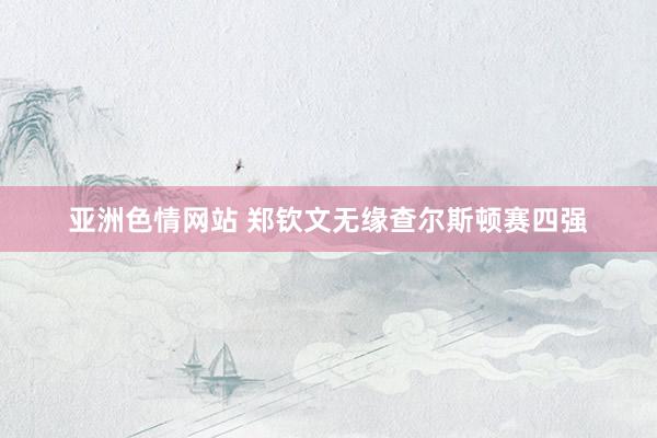 亚洲色情网站 郑钦文无缘查尔斯顿赛四强