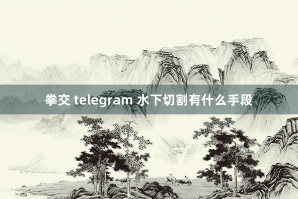 拳交 telegram 水下切割有什么手段