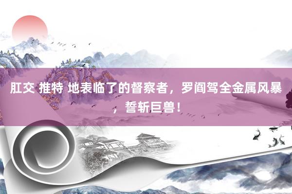 肛交 推特 地表临了的督察者，罗阎驾全金属风暴，誓斩巨兽！
