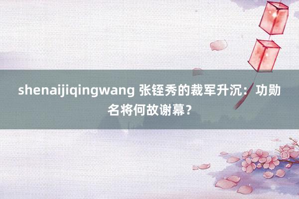 shenaijiqingwang 张铚秀的裁军升沉：功勋名将何故谢幕？