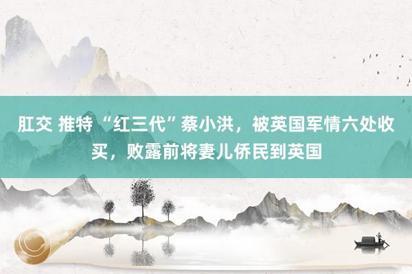 肛交 推特 “红三代”蔡小洪，被英国军情六处收买，败露前将妻儿侨民到英国