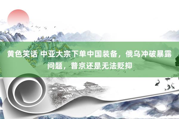黄色笑话 中亚大宗下单中国装备，俄乌冲破暴露问题，普京还是无法贬抑