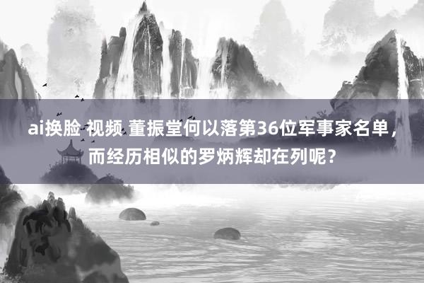 ai换脸 视频 董振堂何以落第36位军事家名单，而经历相似的罗炳辉却在列呢？