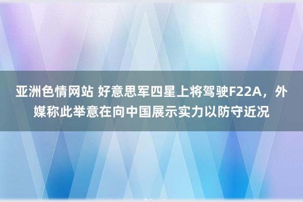 亚洲色情网站 好意思军四星上将驾驶F22A，外媒称此举意在向中国展示实力以防守近况