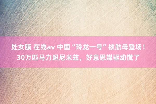 处女膜 在线av 中国“玲龙一号”核航母登场！30万匹马力超尼米兹，好意思媒驱动慌了