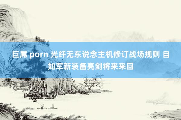 巨屌 porn 光纤无东说念主机修订战场规则 自如军新装备亮剑将来来回