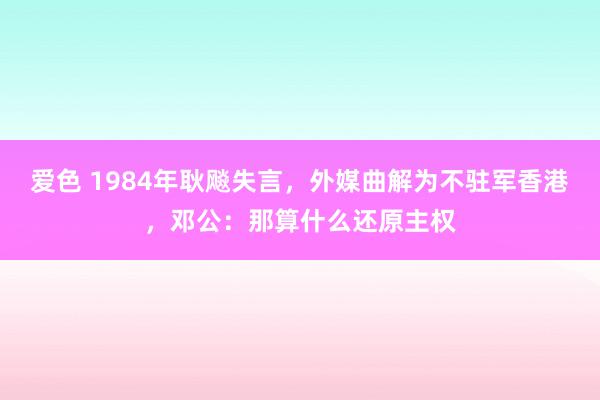爱色 1984年耿飚失言，外媒曲解为不驻军香港，邓公：那算什么还原主权