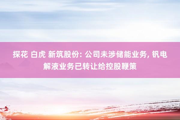 探花 白虎 新筑股份: 公司未涉储能业务， 钒电解液业务已转让给控股鞭策