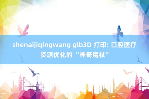 shenaijiqingwang glb3D 打印: 口腔医疗资源优化的 “神奇魔杖”